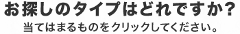 お探しのタイプはどれですか？　当てはまるものをクリックしてください。