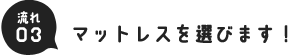 流れ03.マットレスを選びます！
